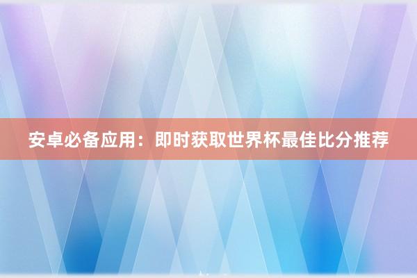 安卓必备应用：即时获取世界杯最佳比分推荐